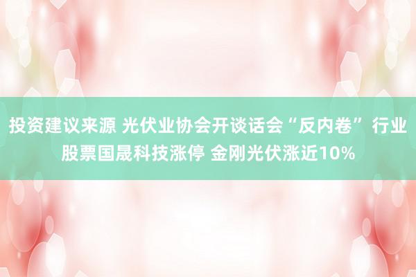 投资建议来源 光伏业协会开谈话会“反内卷” 行业股票国晟科技涨停 金刚光伏涨近10%