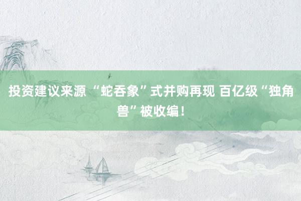 投资建议来源 “蛇吞象”式并购再现 百亿级“独角兽”被收编！