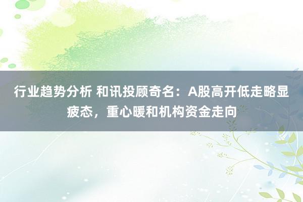 行业趋势分析 和讯投顾奇名：A股高开低走略显疲态，重心暖和机构资金走向