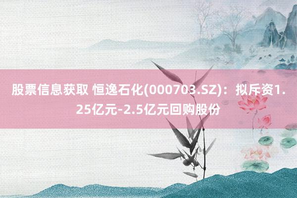 股票信息获取 恒逸石化(000703.SZ)：拟斥资1.25亿元-2.5亿元回购股份