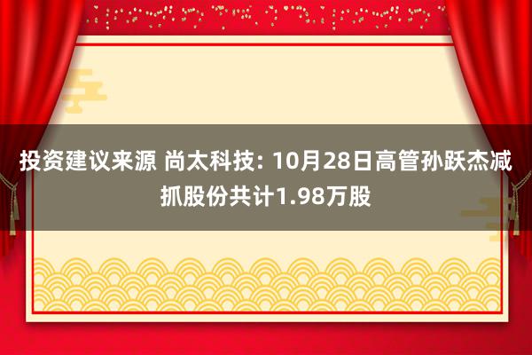 投资建议来源 尚太科技: 10月28日高管孙跃杰减抓股份共计1.98万股