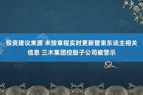 投资建议来源 未按章程实时更新管束东谈主相关信息 三木集团控股子公司被警示