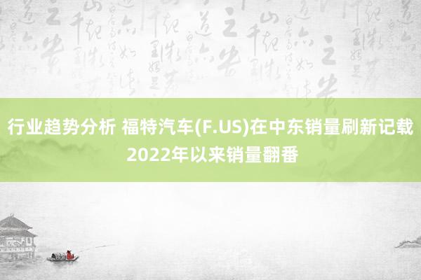 行业趋势分析 福特汽车(F.US)在中东销量刷新记载 2022年以来销量翻番