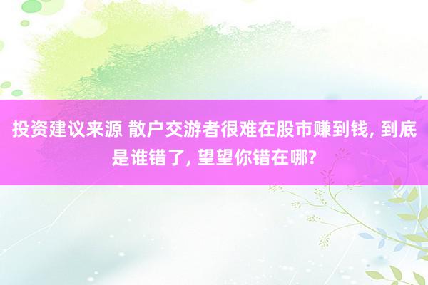 投资建议来源 散户交游者很难在股市赚到钱, 到底是谁错了, 望望你错在哪?