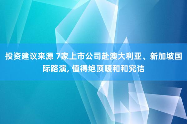 投资建议来源 7家上市公司赴澳大利亚、新加坡国际路演, 值得绝顶暖和和究诘