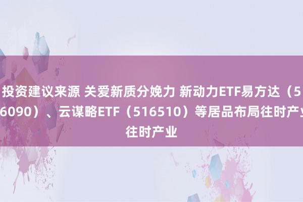 投资建议来源 关爱新质分娩力 新动力ETF易方达（516090）、云谋略ETF（516510）等居品布局往时产业