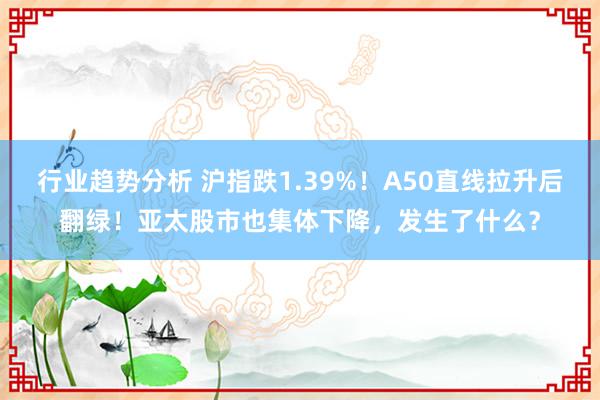 行业趋势分析 沪指跌1.39%！A50直线拉升后翻绿！亚太股市也集体下降，发生了什么？