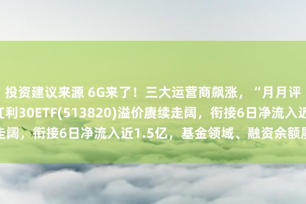 投资建议来源 6G来了！三大运营商飙涨，“月月评估分成”的港股通红利30ETF(513820)溢价赓续走阔，衔接6日净流入近1.5亿，基金领域、融资余额屡立异高