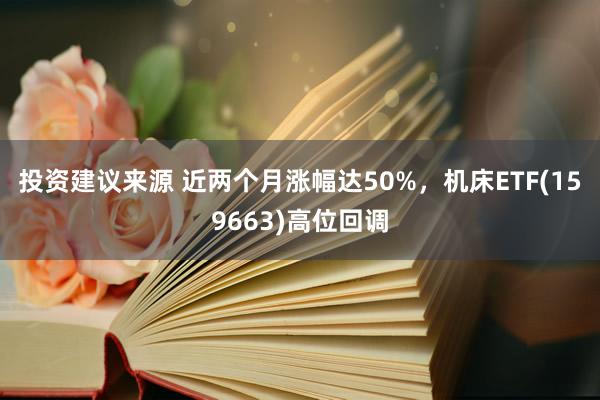 投资建议来源 近两个月涨幅达50%，机床ETF(159663)高位回调