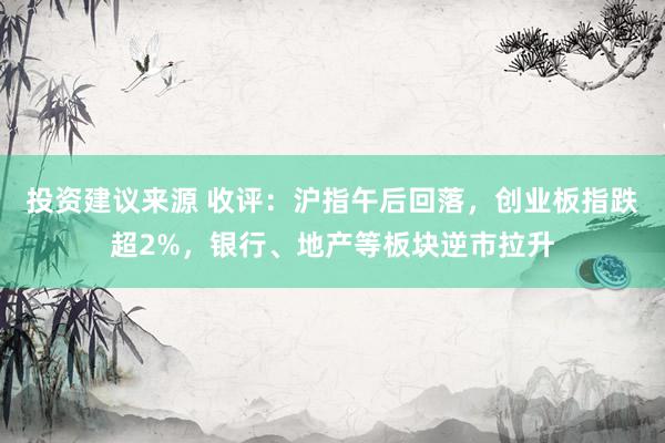 投资建议来源 收评：沪指午后回落，创业板指跌超2%，银行、地产等板块逆市拉升