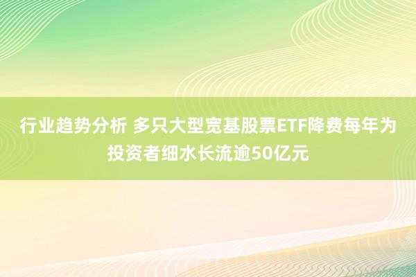 行业趋势分析 多只大型宽基股票ETF降费每年为投资者细水长流逾50亿元