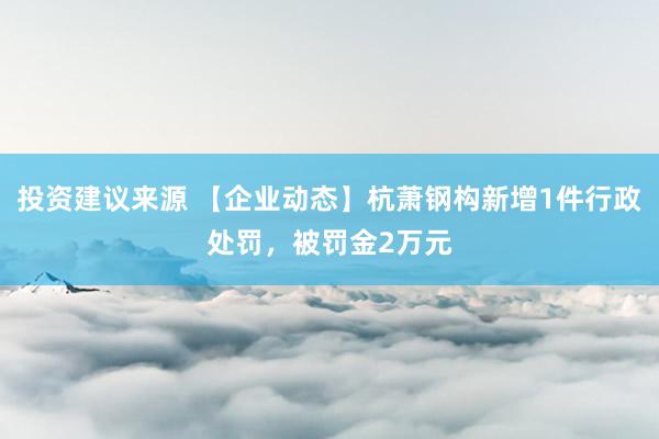 投资建议来源 【企业动态】杭萧钢构新增1件行政处罚，被罚金2万元