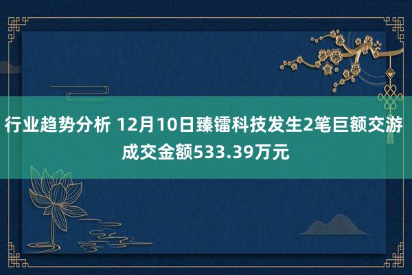 行业趋势分析 12月10日臻镭科技发生2笔巨额交游 成交金额533.39万元