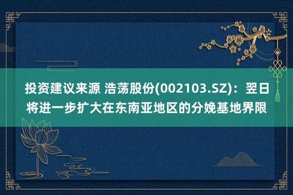 投资建议来源 浩荡股份(002103.SZ)：翌日将进一步扩大在东南亚地区的分娩基地界限