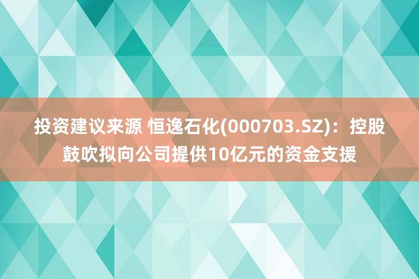 投资建议来源 恒逸石化(000703.SZ)：控股鼓吹拟向公司提供10亿元的资金支援