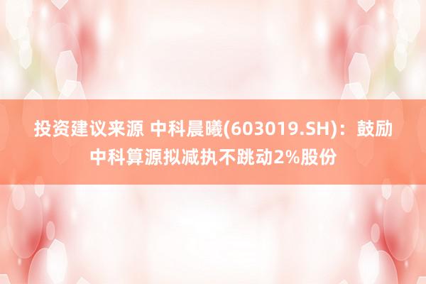 投资建议来源 中科晨曦(603019.SH)：鼓励中科算源拟减执不跳动2%股份