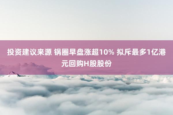 投资建议来源 锅圈早盘涨超10% 拟斥最多1亿港元回购H股股份