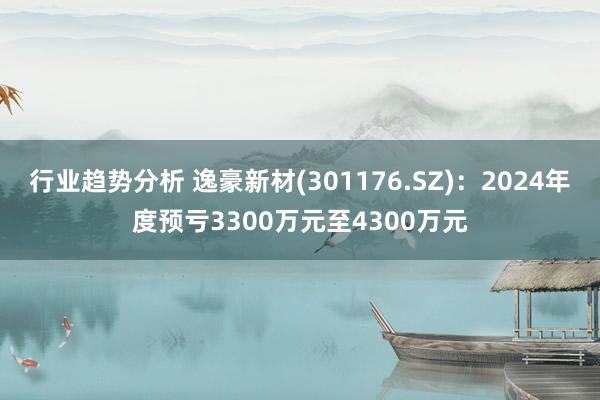 行业趋势分析 逸豪新材(301176.SZ)：2024年度预亏3300万元至4300万元