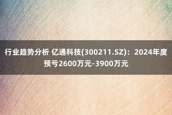 行业趋势分析 亿通科技(300211.SZ)：2024年度预亏2600万元-3900万元