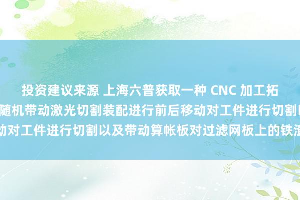 投资建议来源 上海六普获取一种 CNC 加工拓荒的激光切割结构专利, 随机带动激光切割装配进行前后移动对工件进行切割以及带动算帐板对过滤网板上的铁渣进行清扫