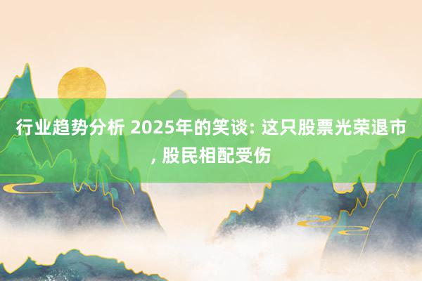 行业趋势分析 2025年的笑谈: 这只股票光荣退市, 股民相配受伤