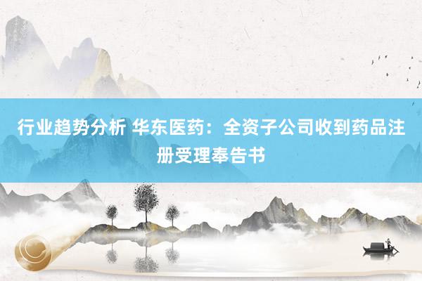 行业趋势分析 华东医药：全资子公司收到药品注册受理奉告书