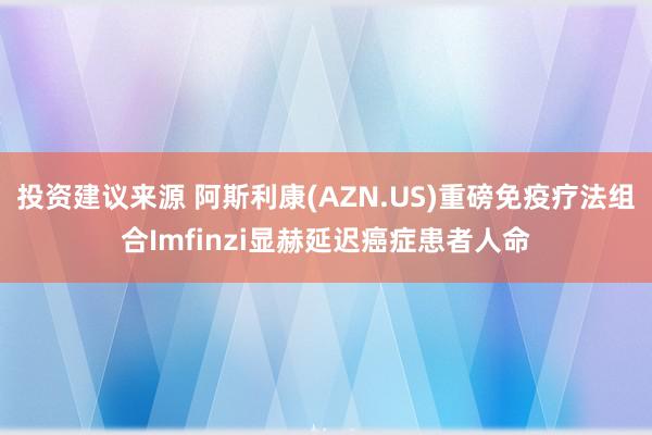 投资建议来源 阿斯利康(AZN.US)重磅免疫疗法组合Imfinzi显赫延迟癌症患者人命