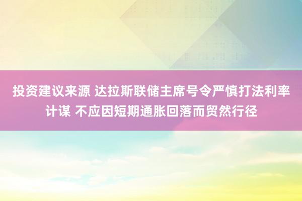 投资建议来源 达拉斯联储主席号令严慎打法利率计谋 不应因短期通胀回落而贸然行径