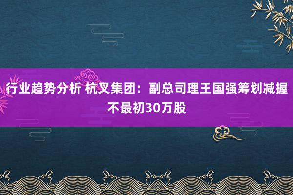 行业趋势分析 杭叉集团：副总司理王国强筹划减握不最初30万股