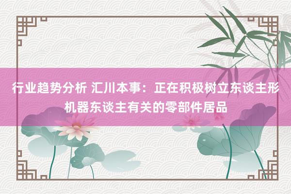 行业趋势分析 汇川本事：正在积极树立东谈主形机器东谈主有关的零部件居品