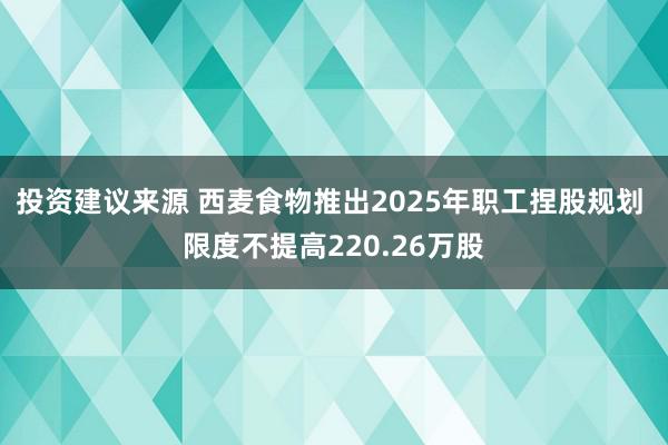 投资建议来源 西麦食物推出2025年职工捏股规划 限度不提高220.26万股