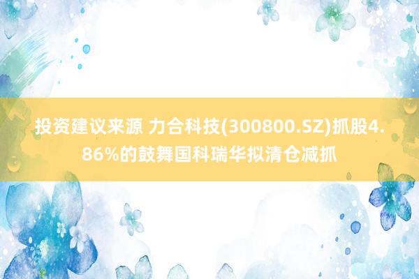 投资建议来源 力合科技(300800.SZ)抓股4.86%的鼓舞国科瑞华拟清仓减抓