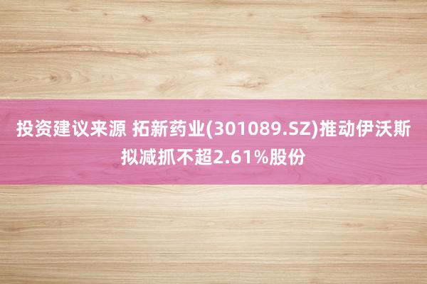 投资建议来源 拓新药业(301089.SZ)推动伊沃斯拟减抓不超2.61%股份