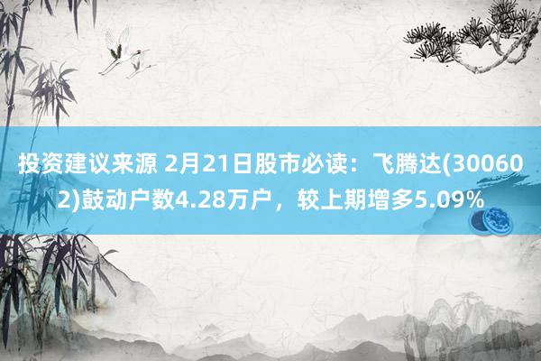 投资建议来源 2月21日股市必读：飞腾达(300602)鼓动户数4.28万户，较上期增多5.09%