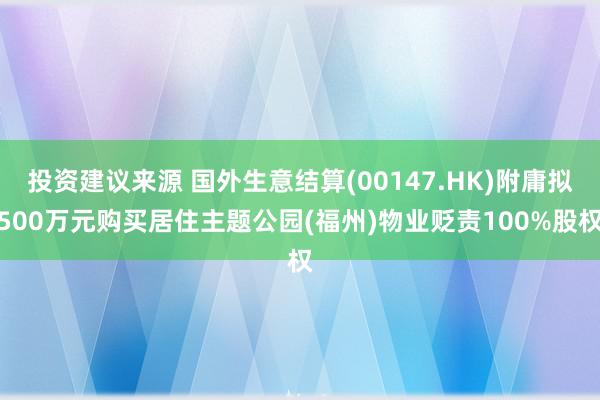 投资建议来源 国外生意结算(00147.HK)附庸拟500万元购买居住主题公园(福州)物业贬责100%股权