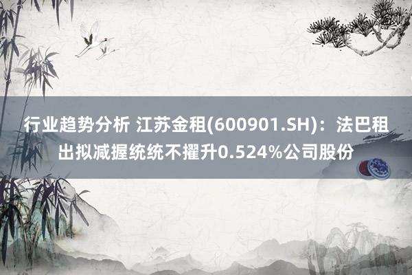 行业趋势分析 江苏金租(600901.SH)：法巴租出拟减握统统不擢升0.524%公司股份