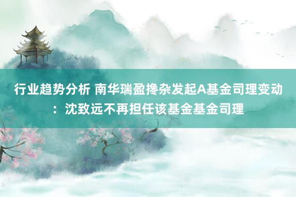 行业趋势分析 南华瑞盈搀杂发起A基金司理变动：沈致远不再担任该基金基金司理