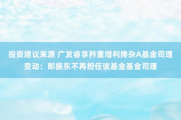 投资建议来源 广发睿享矜重增利搀杂A基金司理变动：郎振东不再担任该基金基金司理