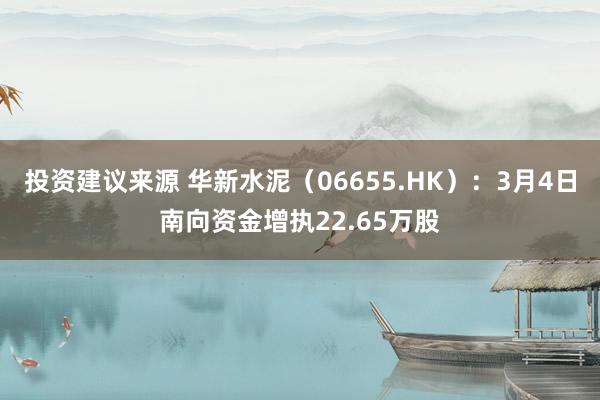 投资建议来源 华新水泥（06655.HK）：3月4日南向资金增执22.65万股