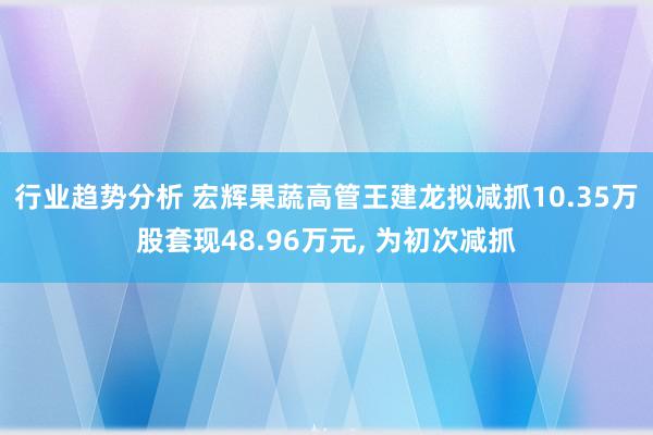 行业趋势分析 宏辉果蔬高管王建龙拟减抓10.35万股套现48.96万元, 为初次减抓