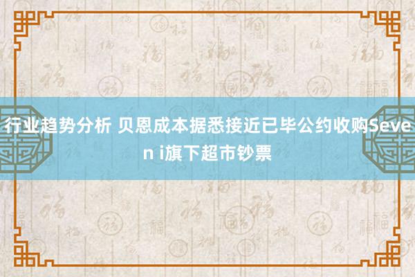 行业趋势分析 贝恩成本据悉接近已毕公约收购Seven i旗下超市钞票