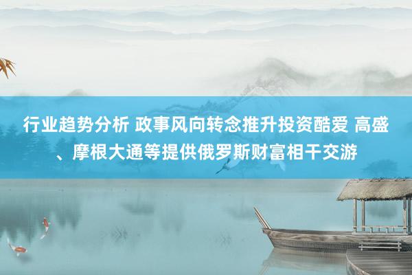 行业趋势分析 政事风向转念推升投资酷爱 高盛、摩根大通等提供俄罗斯财富相干交游