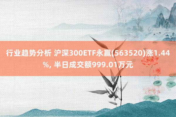 行业趋势分析 沪深300ETF永赢(563520)涨1.44%, 半日成交额999.01万元