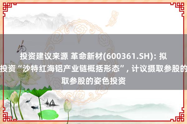 投资建议来源 革命新材(600361.SH): 拟毁灭全资投资“沙特红海铝产业链概括形态”, 计议摄取参股的姿色投资