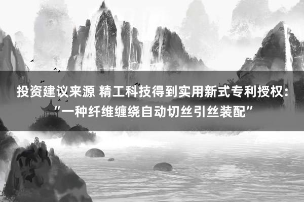 投资建议来源 精工科技得到实用新式专利授权：“一种纤维缠绕自动切丝引丝装配”