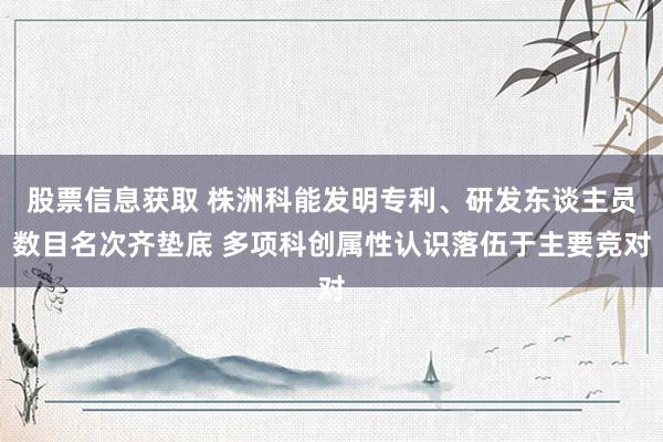 股票信息获取 株洲科能发明专利、研发东谈主员数目名次齐垫底 多项科创属性认识落伍于主要竞对